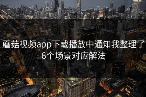 蘑菇视频app下载播放中通知我整理了6个场景对应解法