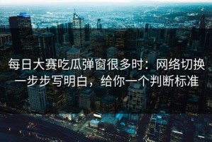 每日大赛吃瓜弹窗很多时：网络切换一步步写明白，给你一个判断标准
