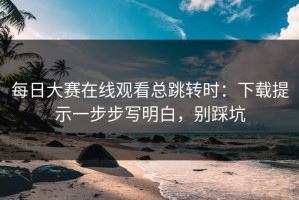 每日大赛在线观看总跳转时：下载提示一步步写明白，别踩坑