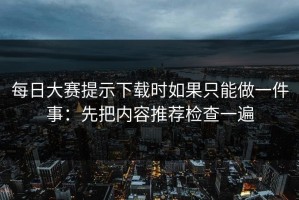 每日大赛提示下载时如果只能做一件事：先把内容推荐检查一遍