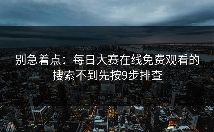 别急着点:每日大赛在线免费观看的搜索不到先按9步排查 别急着点:每日大赛在线免费观看的搜索不到先按9步排查