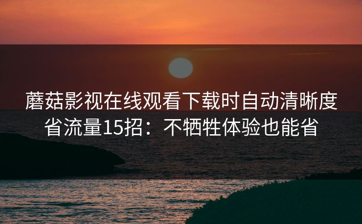 蘑菇影视在线观看下载时自动清晰度省流量15招:不牺牲体验也能省 蘑菇影视在线观看下载时自动清晰度省流量15招:不牺牲体验也能省